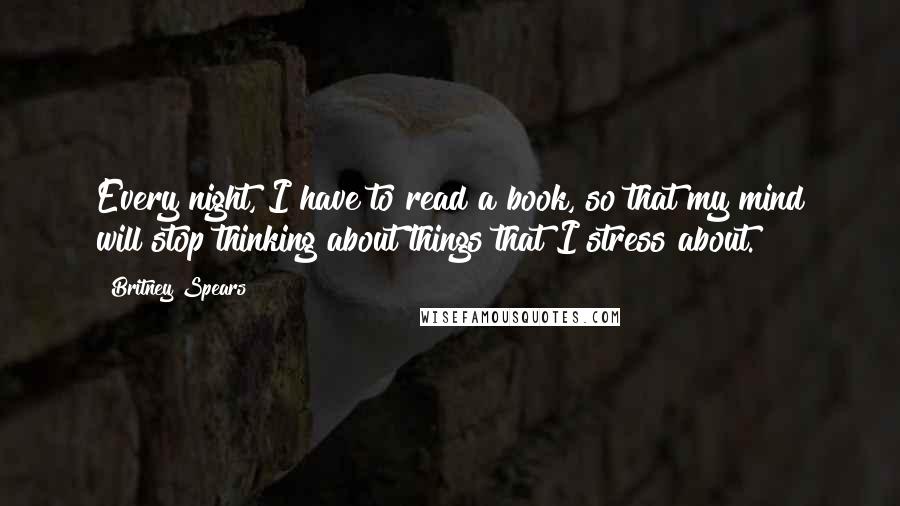 Britney Spears Quotes: Every night, I have to read a book, so that my mind will stop thinking about things that I stress about.