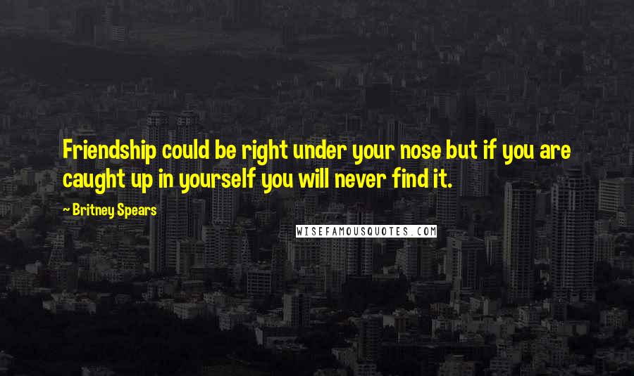 Britney Spears Quotes: Friendship could be right under your nose but if you are caught up in yourself you will never find it.