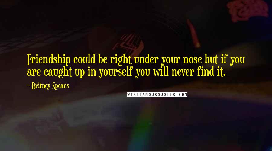 Britney Spears Quotes: Friendship could be right under your nose but if you are caught up in yourself you will never find it.