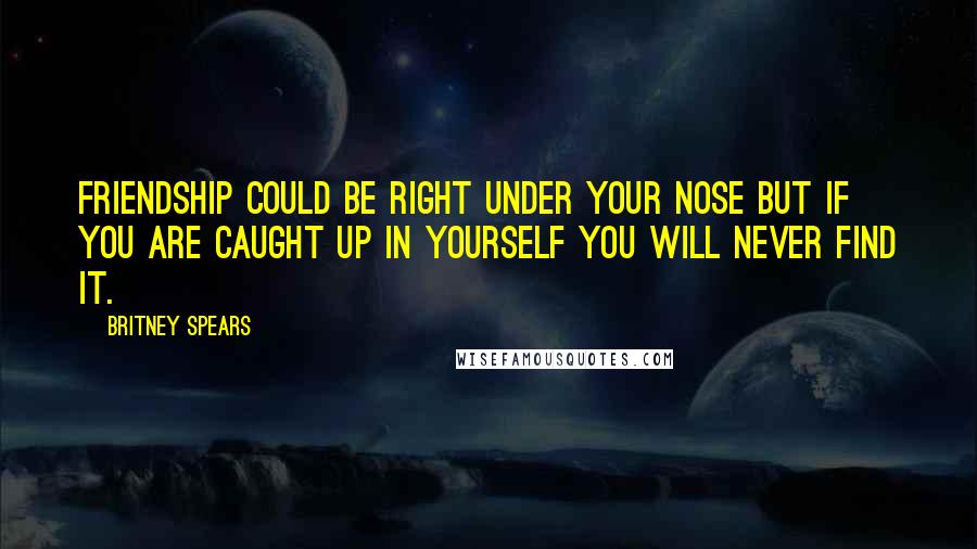 Britney Spears Quotes: Friendship could be right under your nose but if you are caught up in yourself you will never find it.