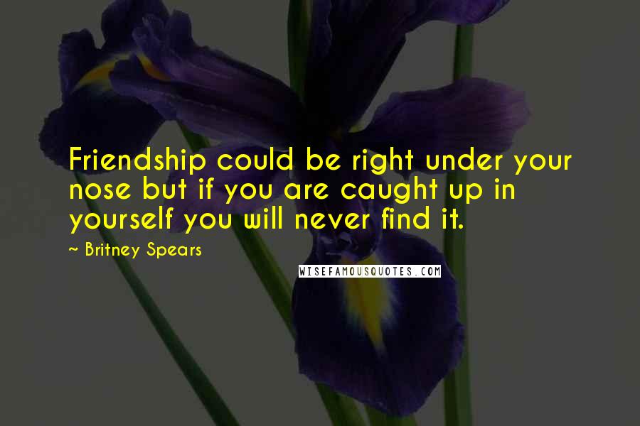 Britney Spears Quotes: Friendship could be right under your nose but if you are caught up in yourself you will never find it.