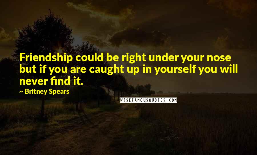 Britney Spears Quotes: Friendship could be right under your nose but if you are caught up in yourself you will never find it.