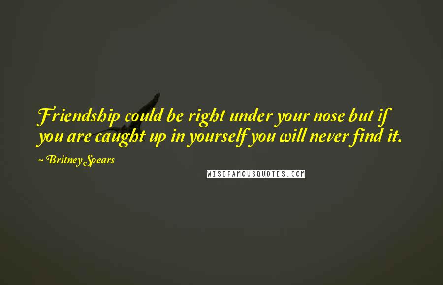 Britney Spears Quotes: Friendship could be right under your nose but if you are caught up in yourself you will never find it.