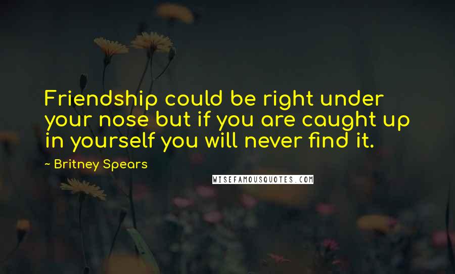 Britney Spears Quotes: Friendship could be right under your nose but if you are caught up in yourself you will never find it.