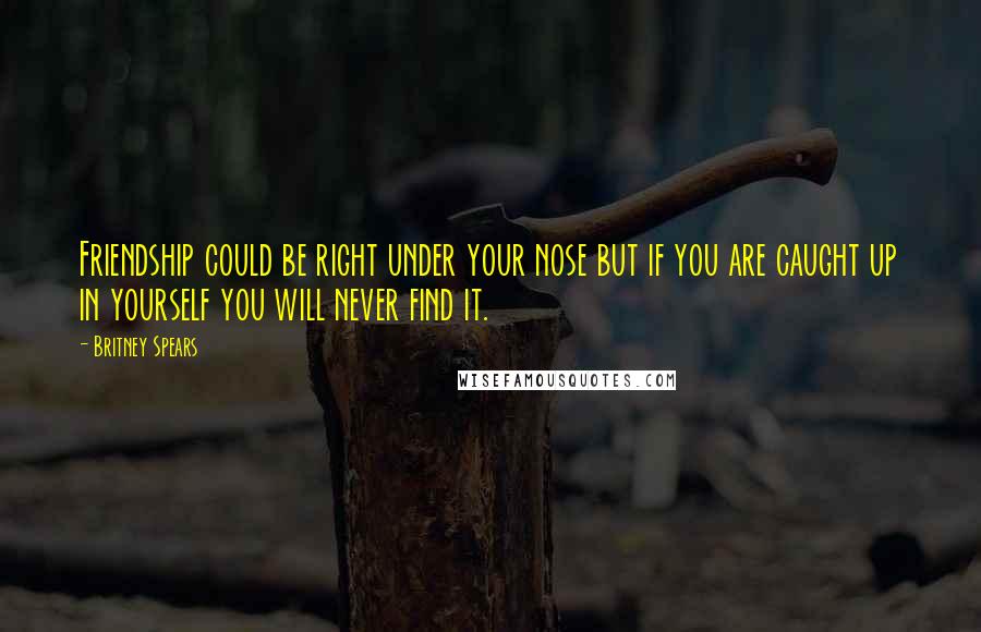 Britney Spears Quotes: Friendship could be right under your nose but if you are caught up in yourself you will never find it.