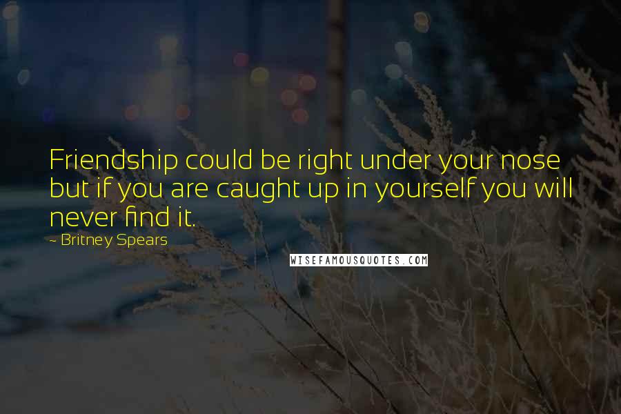 Britney Spears Quotes: Friendship could be right under your nose but if you are caught up in yourself you will never find it.