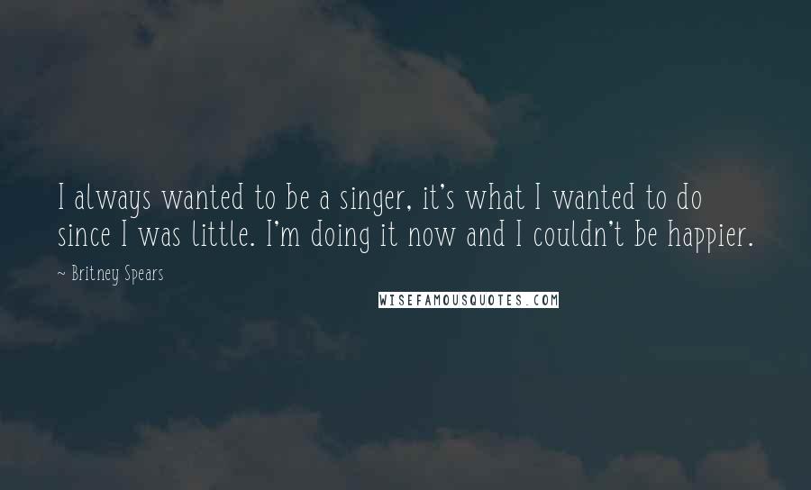 Britney Spears Quotes: I always wanted to be a singer, it's what I wanted to do since I was little. I'm doing it now and I couldn't be happier.