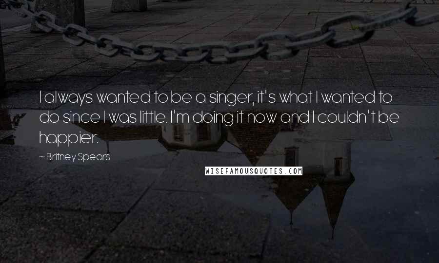 Britney Spears Quotes: I always wanted to be a singer, it's what I wanted to do since I was little. I'm doing it now and I couldn't be happier.