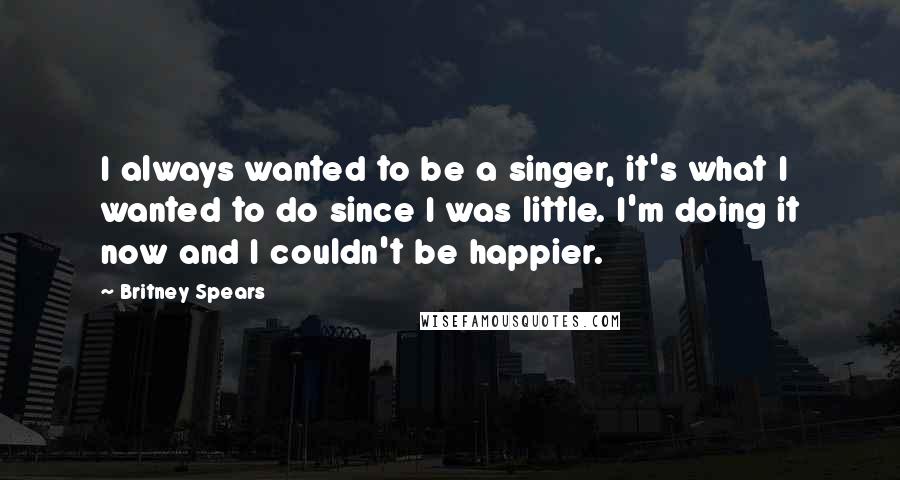 Britney Spears Quotes: I always wanted to be a singer, it's what I wanted to do since I was little. I'm doing it now and I couldn't be happier.