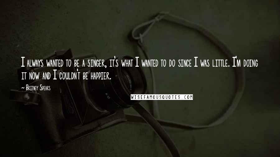 Britney Spears Quotes: I always wanted to be a singer, it's what I wanted to do since I was little. I'm doing it now and I couldn't be happier.