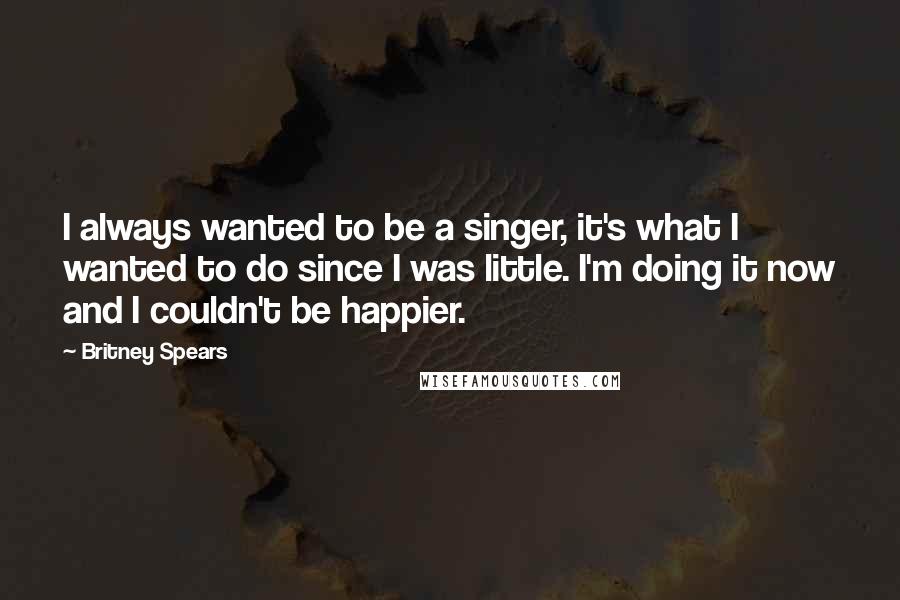 Britney Spears Quotes: I always wanted to be a singer, it's what I wanted to do since I was little. I'm doing it now and I couldn't be happier.