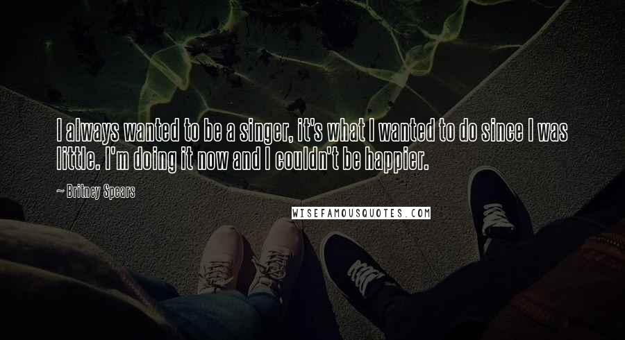 Britney Spears Quotes: I always wanted to be a singer, it's what I wanted to do since I was little. I'm doing it now and I couldn't be happier.