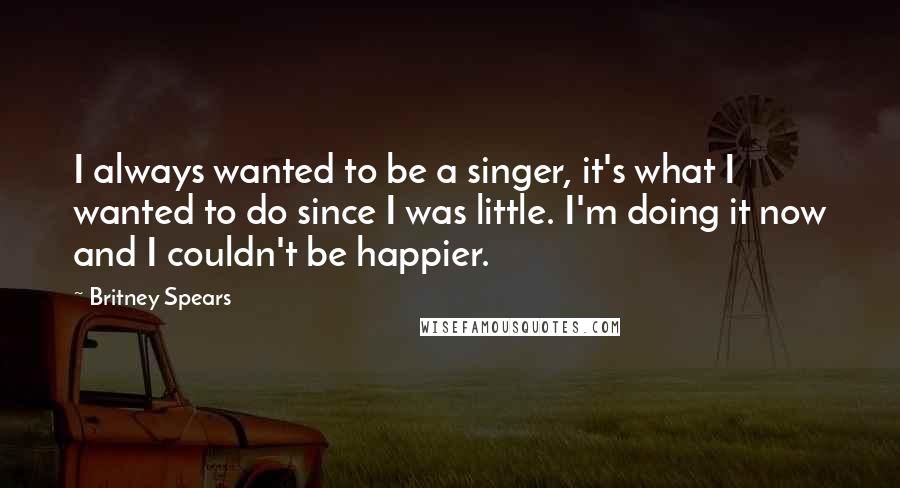 Britney Spears Quotes: I always wanted to be a singer, it's what I wanted to do since I was little. I'm doing it now and I couldn't be happier.