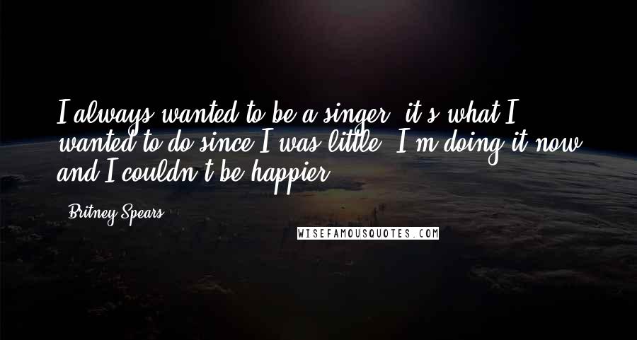 Britney Spears Quotes: I always wanted to be a singer, it's what I wanted to do since I was little. I'm doing it now and I couldn't be happier.