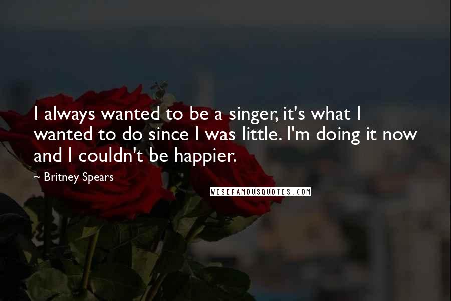 Britney Spears Quotes: I always wanted to be a singer, it's what I wanted to do since I was little. I'm doing it now and I couldn't be happier.