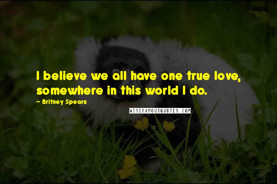 Britney Spears Quotes: I believe we all have one true love, somewhere in this world I do.