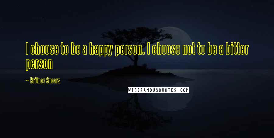 Britney Spears Quotes: I choose to be a happy person. I choose not to be a bitter person