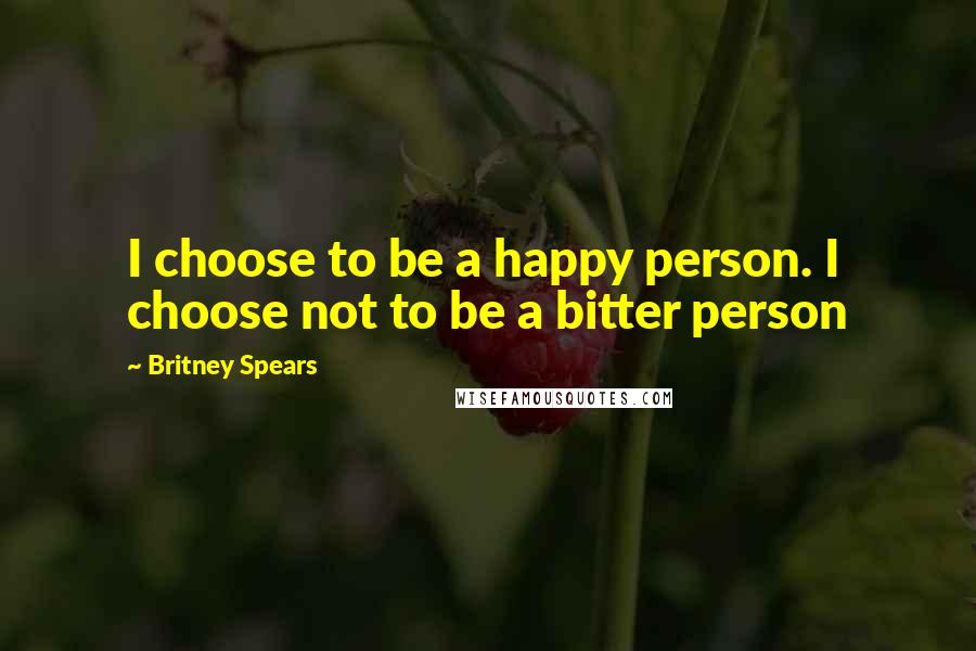 Britney Spears Quotes: I choose to be a happy person. I choose not to be a bitter person