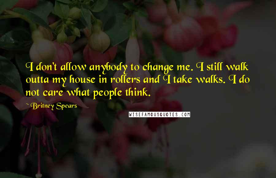 Britney Spears Quotes: I don't allow anybody to change me. I still walk outta my house in rollers and I take walks. I do not care what people think.