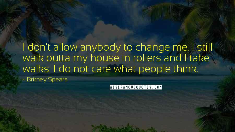 Britney Spears Quotes: I don't allow anybody to change me. I still walk outta my house in rollers and I take walks. I do not care what people think.