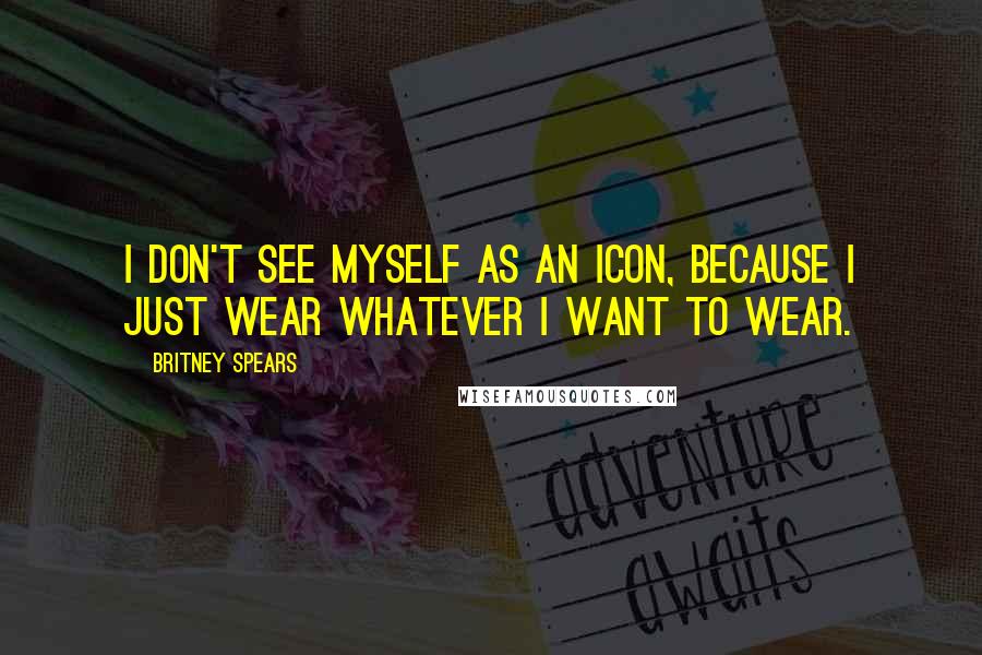 Britney Spears Quotes: I don't see myself as an icon, because I just wear whatever I want to wear.
