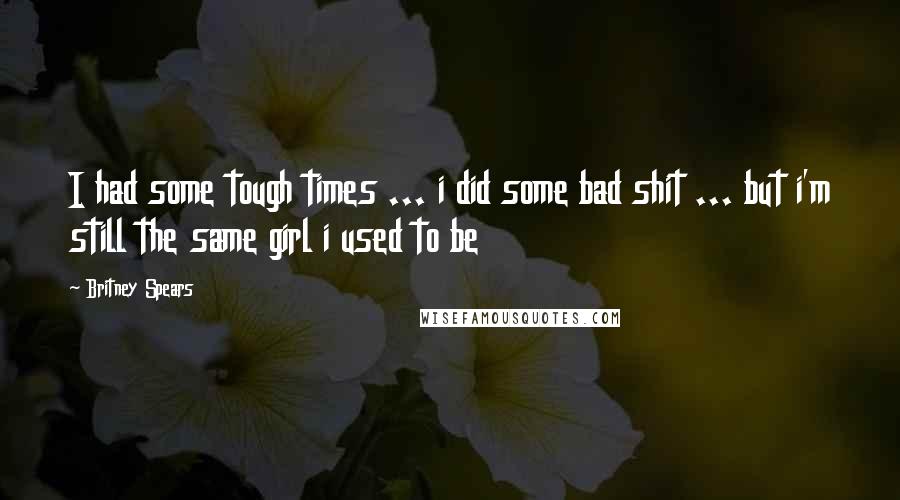 Britney Spears Quotes: I had some tough times ... i did some bad shit ... but i'm still the same girl i used to be