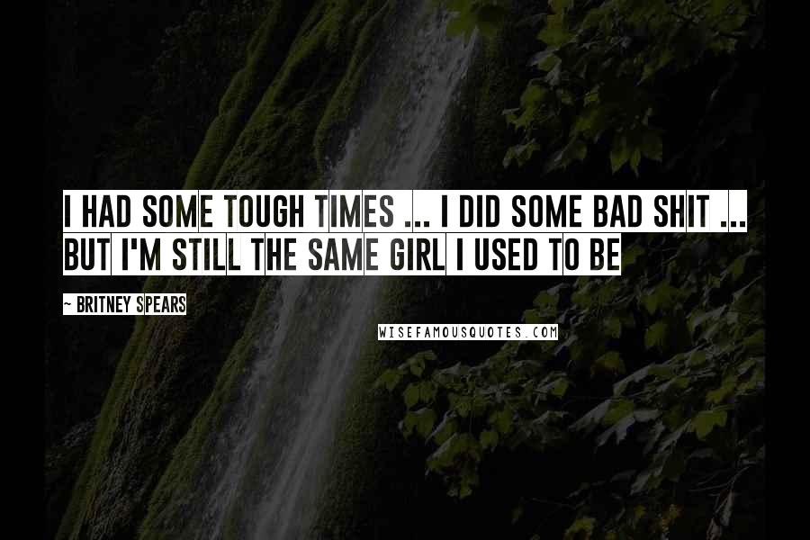 Britney Spears Quotes: I had some tough times ... i did some bad shit ... but i'm still the same girl i used to be