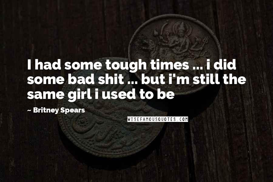 Britney Spears Quotes: I had some tough times ... i did some bad shit ... but i'm still the same girl i used to be