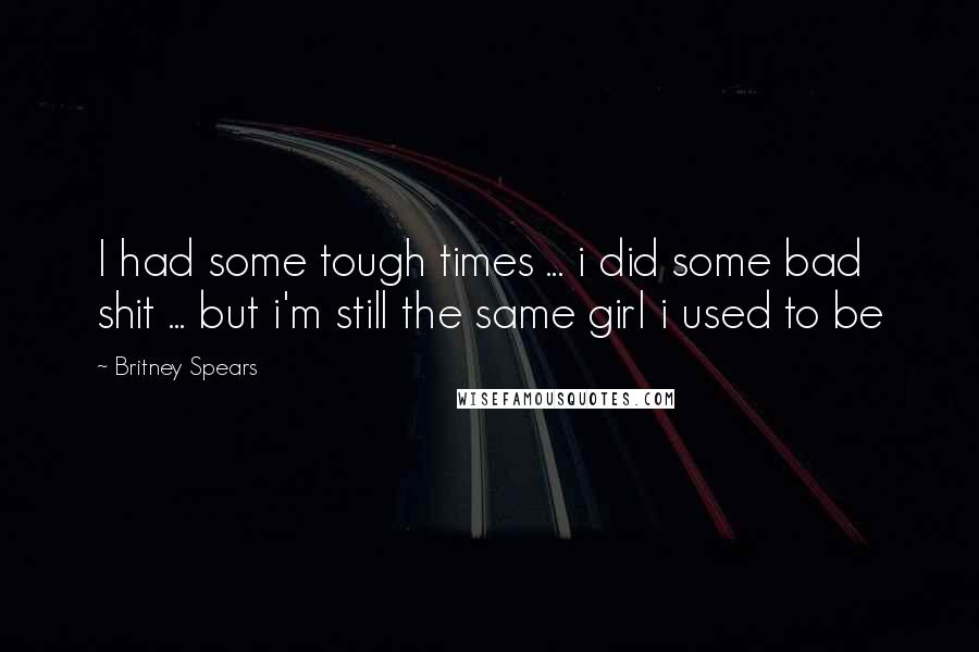 Britney Spears Quotes: I had some tough times ... i did some bad shit ... but i'm still the same girl i used to be