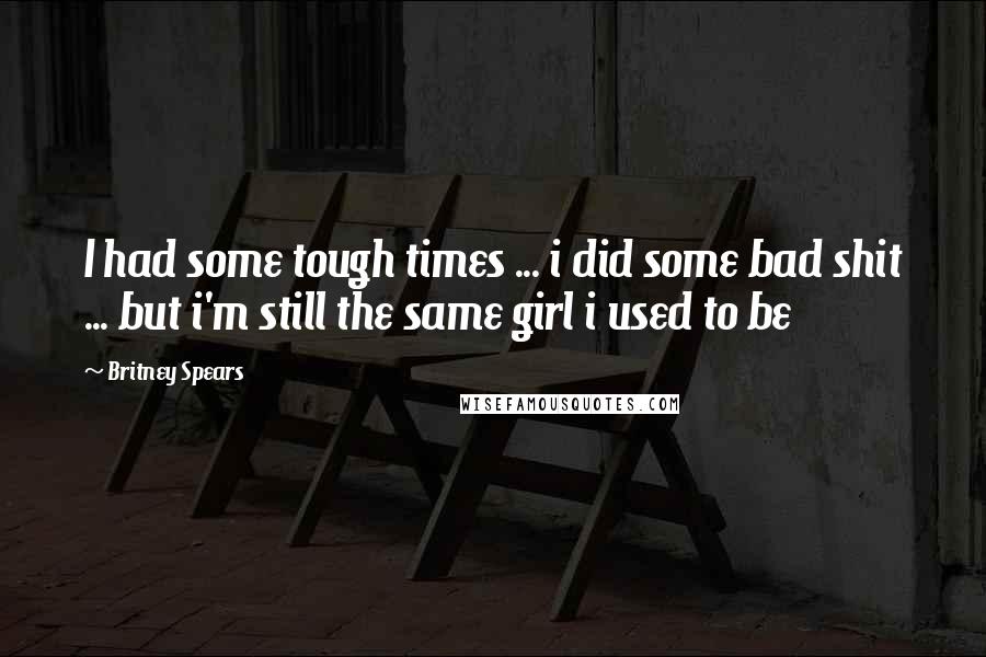 Britney Spears Quotes: I had some tough times ... i did some bad shit ... but i'm still the same girl i used to be