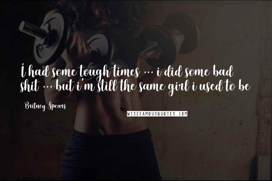 Britney Spears Quotes: I had some tough times ... i did some bad shit ... but i'm still the same girl i used to be