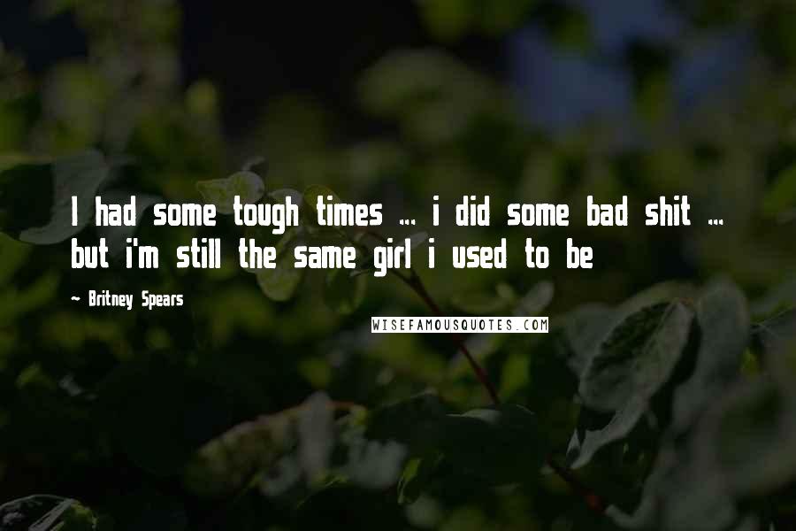 Britney Spears Quotes: I had some tough times ... i did some bad shit ... but i'm still the same girl i used to be