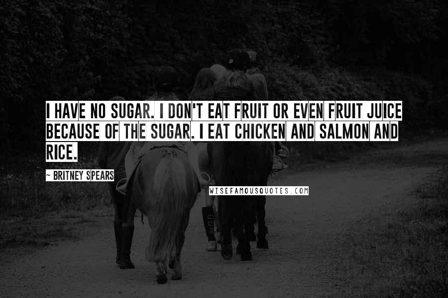 Britney Spears Quotes: I have no sugar. I don't eat fruit or even fruit juice because of the sugar. I eat chicken and salmon and rice.