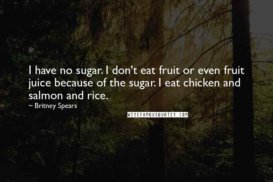 Britney Spears Quotes: I have no sugar. I don't eat fruit or even fruit juice because of the sugar. I eat chicken and salmon and rice.