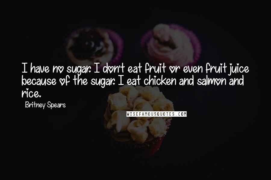 Britney Spears Quotes: I have no sugar. I don't eat fruit or even fruit juice because of the sugar. I eat chicken and salmon and rice.