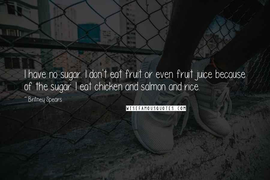 Britney Spears Quotes: I have no sugar. I don't eat fruit or even fruit juice because of the sugar. I eat chicken and salmon and rice.