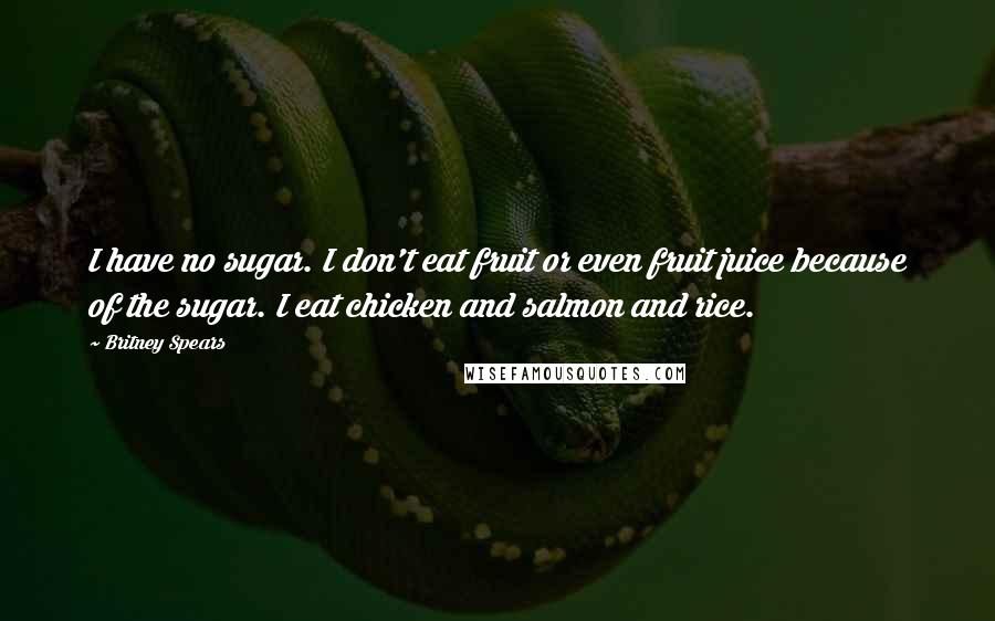 Britney Spears Quotes: I have no sugar. I don't eat fruit or even fruit juice because of the sugar. I eat chicken and salmon and rice.