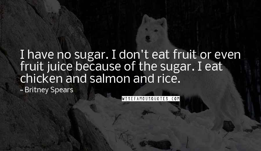 Britney Spears Quotes: I have no sugar. I don't eat fruit or even fruit juice because of the sugar. I eat chicken and salmon and rice.