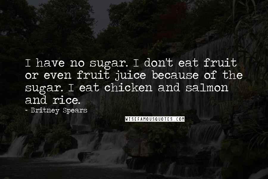 Britney Spears Quotes: I have no sugar. I don't eat fruit or even fruit juice because of the sugar. I eat chicken and salmon and rice.