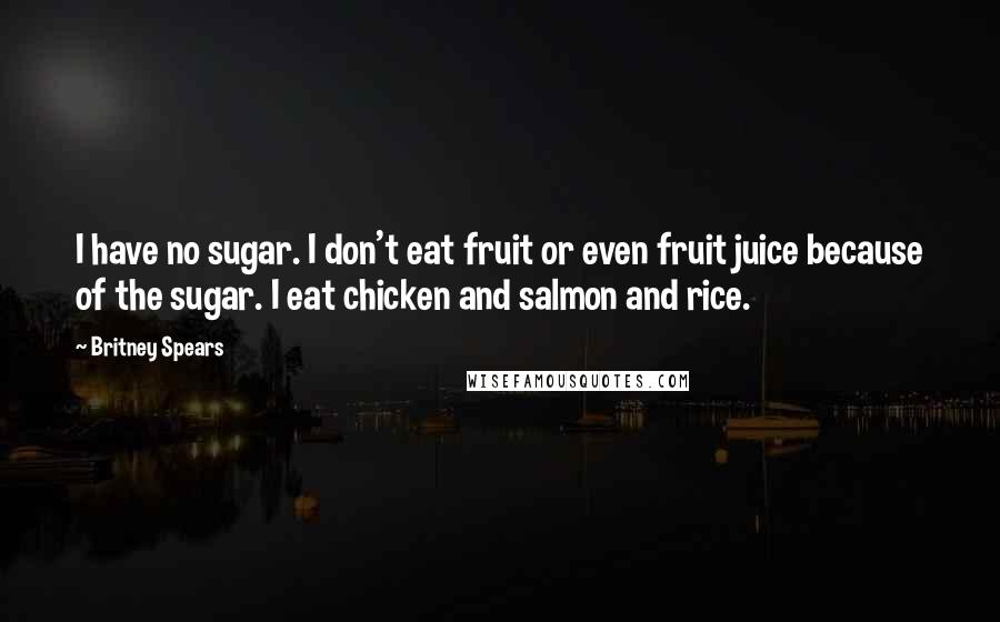 Britney Spears Quotes: I have no sugar. I don't eat fruit or even fruit juice because of the sugar. I eat chicken and salmon and rice.