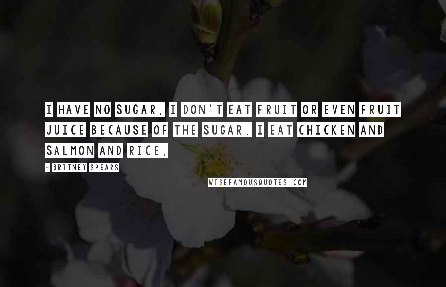 Britney Spears Quotes: I have no sugar. I don't eat fruit or even fruit juice because of the sugar. I eat chicken and salmon and rice.