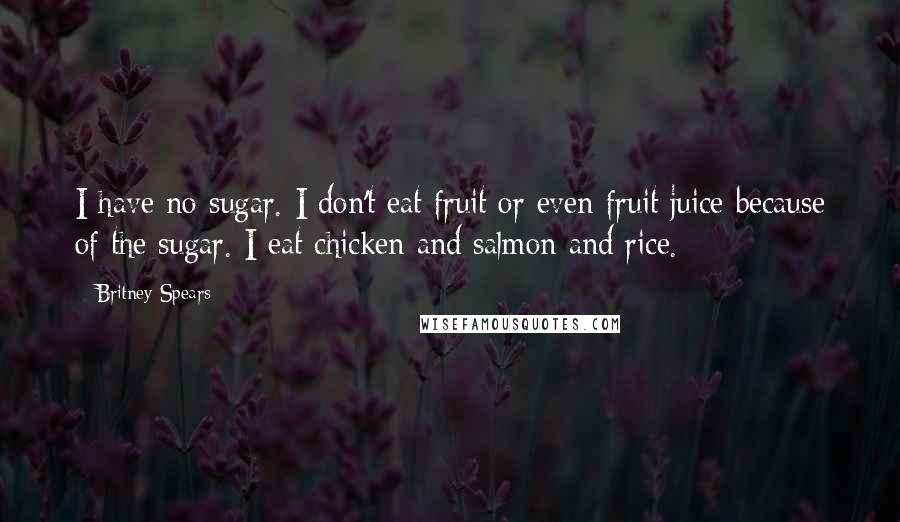 Britney Spears Quotes: I have no sugar. I don't eat fruit or even fruit juice because of the sugar. I eat chicken and salmon and rice.