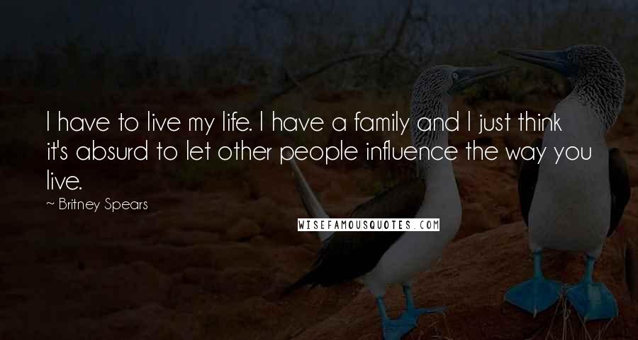 Britney Spears Quotes: I have to live my life. I have a family and I just think it's absurd to let other people influence the way you live.