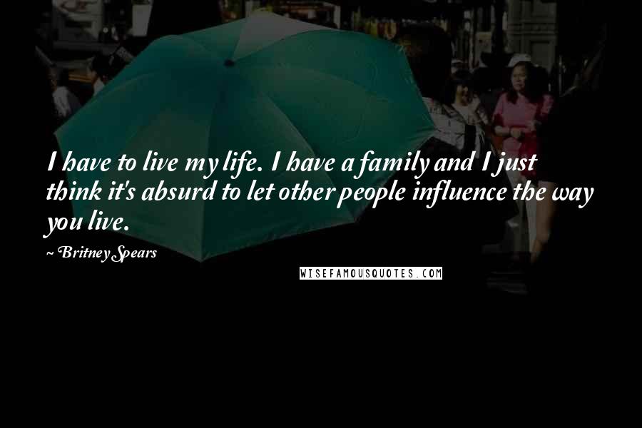 Britney Spears Quotes: I have to live my life. I have a family and I just think it's absurd to let other people influence the way you live.