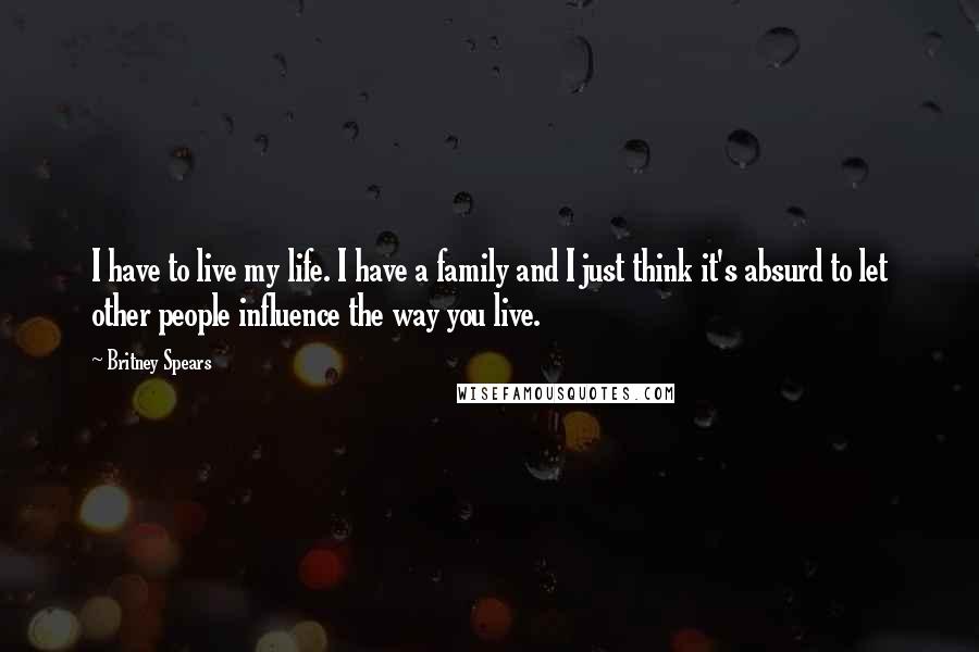 Britney Spears Quotes: I have to live my life. I have a family and I just think it's absurd to let other people influence the way you live.