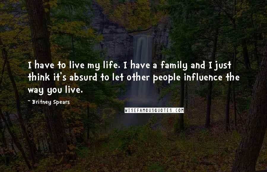 Britney Spears Quotes: I have to live my life. I have a family and I just think it's absurd to let other people influence the way you live.