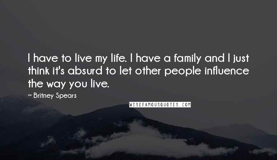 Britney Spears Quotes: I have to live my life. I have a family and I just think it's absurd to let other people influence the way you live.