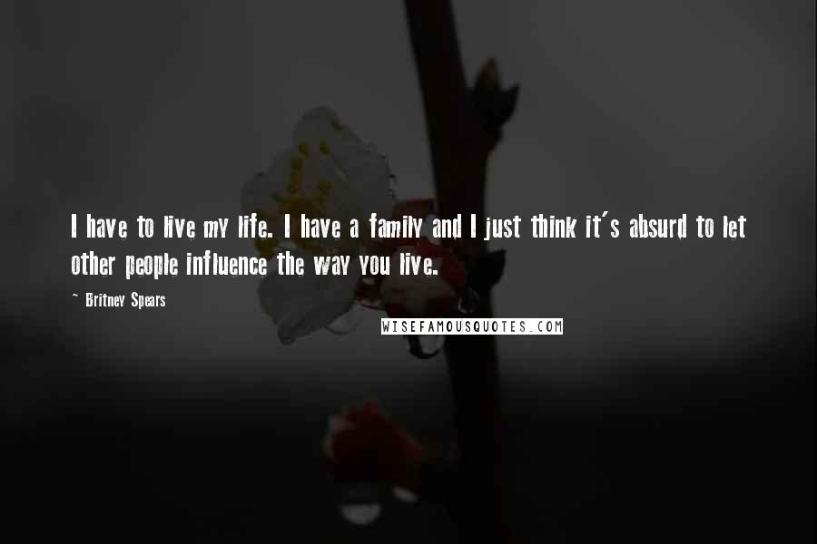 Britney Spears Quotes: I have to live my life. I have a family and I just think it's absurd to let other people influence the way you live.