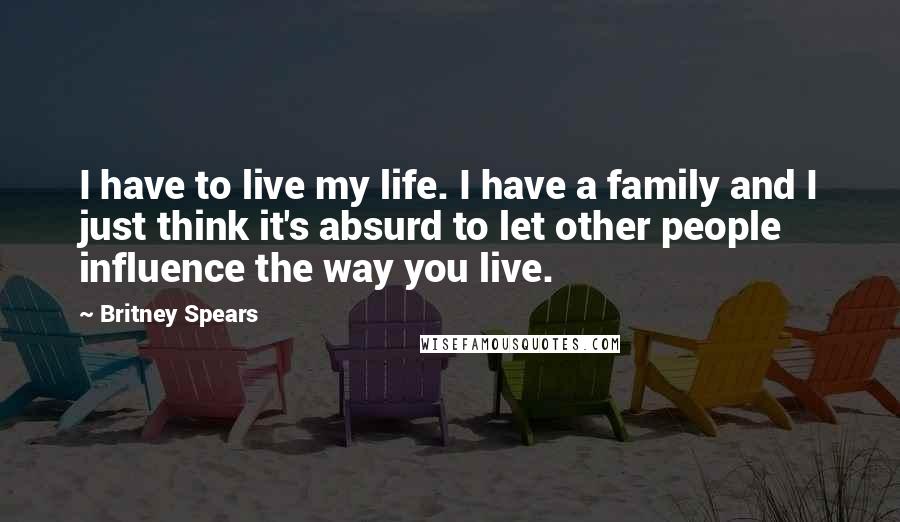 Britney Spears Quotes: I have to live my life. I have a family and I just think it's absurd to let other people influence the way you live.