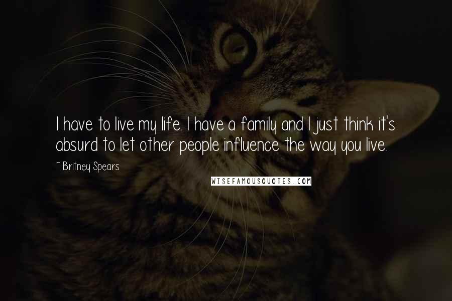 Britney Spears Quotes: I have to live my life. I have a family and I just think it's absurd to let other people influence the way you live.